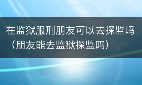 在监狱服刑朋友可以去探监吗（朋友能去监狱探监吗）