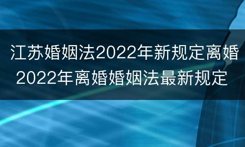 江苏婚姻法2022年新规定离婚 2022年离婚婚姻法最新规定