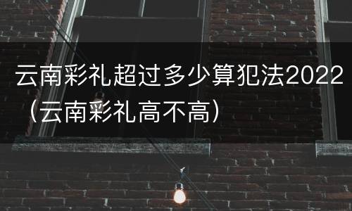 云南彩礼超过多少算犯法2022（云南彩礼高不高）