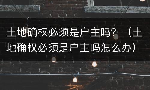 土地确权必须是户主吗？（土地确权必须是户主吗怎么办）