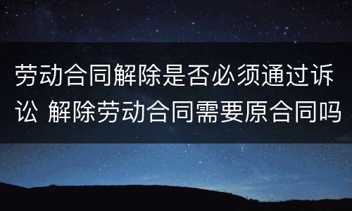 劳动合同解除是否必须通过诉讼 解除劳动合同需要原合同吗