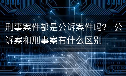 刑事案件都是公诉案件吗？ 公诉案和刑事案有什么区别