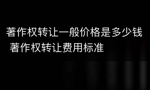 著作权转让一般价格是多少钱 著作权转让费用标准