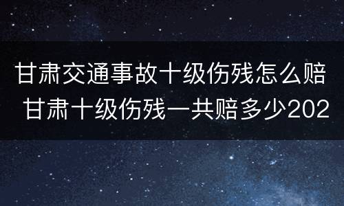 甘肃交通事故十级伤残怎么赔 甘肃十级伤残一共赔多少2020