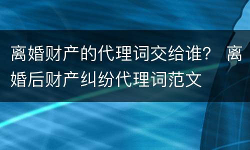 离婚财产的代理词交给谁？ 离婚后财产纠纷代理词范文