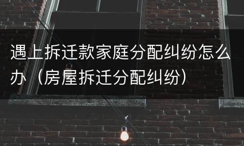 遇上拆迁款家庭分配纠纷怎么办（房屋拆迁分配纠纷）