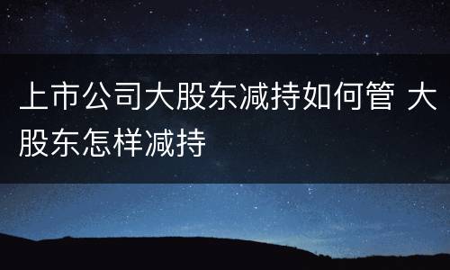 上市公司大股东减持如何管 大股东怎样减持