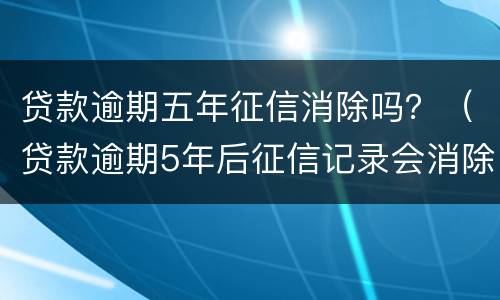 贷款逾期五年征信消除吗？（贷款逾期5年后征信记录会消除吗）