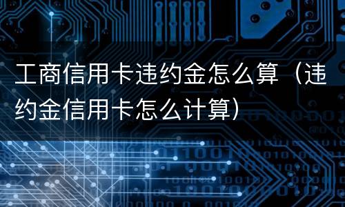 工商信用卡违约金怎么算（违约金信用卡怎么计算）