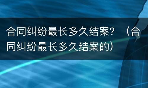 合同纠纷最长多久结案？（合同纠纷最长多久结案的）
