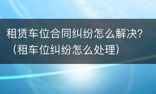 租赁车位合同纠纷怎么解决？（租车位纠纷怎么处理）