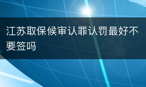 江苏取保候审认罪认罚最好不要签吗