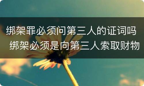 绑架罪必须问第三人的证词吗 绑架必须是向第三人索取财物吗