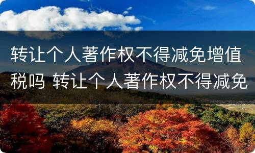 转让个人著作权不得减免增值税吗 转让个人著作权不得减免增值税吗