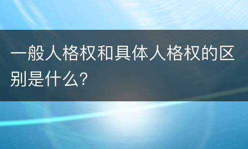 一般人格权和具体人格权的区别是什么？