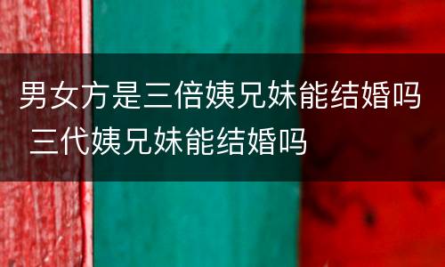 男女方是三倍姨兄妹能结婚吗 三代姨兄妹能结婚吗