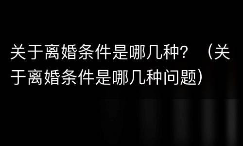 关于离婚条件是哪几种？（关于离婚条件是哪几种问题）