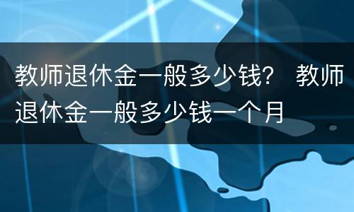 教师退休金一般多少钱？ 教师退休金一般多少钱一个月