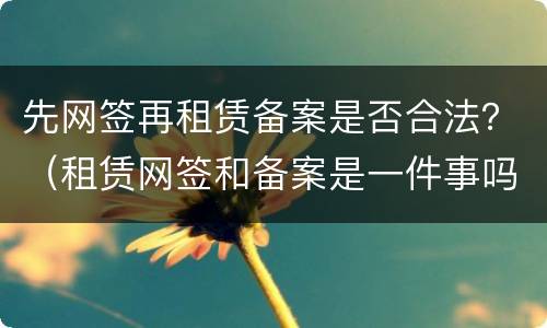 先网签再租赁备案是否合法？（租赁网签和备案是一件事吗）
