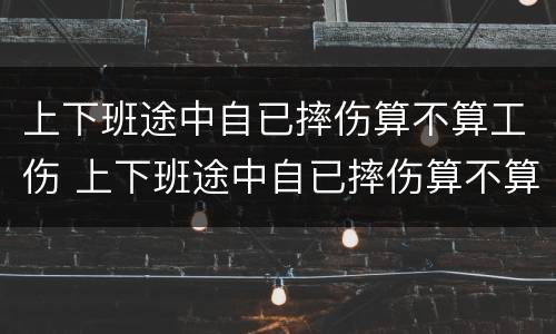 上下班途中自已摔伤算不算工伤 上下班途中自已摔伤算不算工伤事故