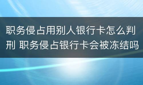 职务侵占用别人银行卡怎么判刑 职务侵占银行卡会被冻结吗