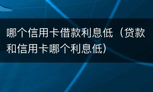 哪个信用卡借款利息低（贷款和信用卡哪个利息低）