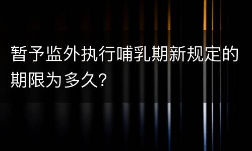 暂予监外执行哺乳期新规定的期限为多久？