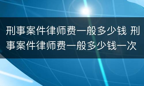 刑事案件律师费一般多少钱 刑事案件律师费一般多少钱一次