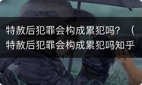 特赦后犯罪会构成累犯吗？（特赦后犯罪会构成累犯吗知乎）