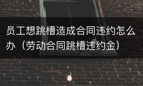 员工想跳槽造成合同违约怎么办（劳动合同跳槽违约金）