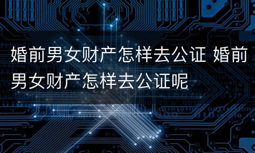 婚前男女财产怎样去公证 婚前男女财产怎样去公证呢
