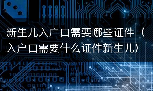 新生儿入户口需要哪些证件（入户口需要什么证件新生儿）