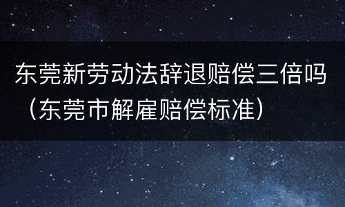 东莞新劳动法辞退赔偿三倍吗（东莞市解雇赔偿标准）