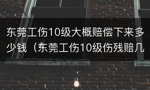 东莞工伤10级大概赔偿下来多少钱（东莞工伤10级伤残赔几个月）