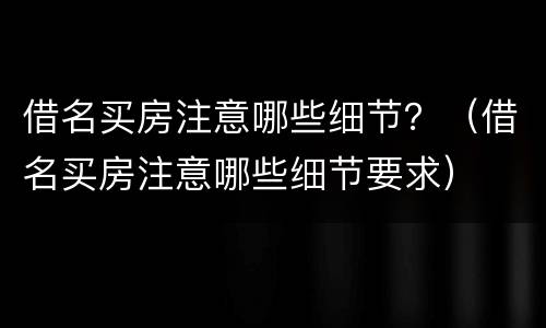 借名买房注意哪些细节？（借名买房注意哪些细节要求）