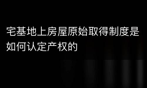 宅基地上房屋原始取得制度是如何认定产权的