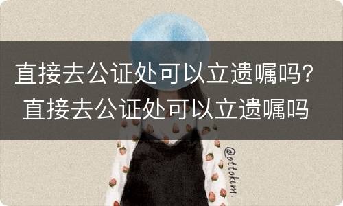 直接去公证处可以立遗嘱吗？ 直接去公证处可以立遗嘱吗
