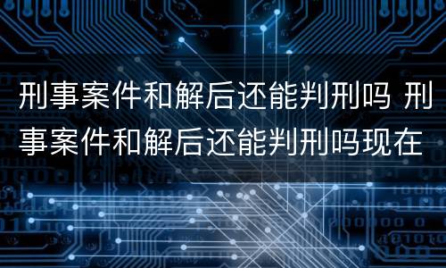 刑事案件和解后还能判刑吗 刑事案件和解后还能判刑吗现在