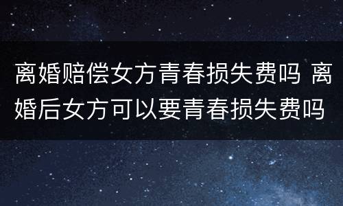 离婚赔偿女方青春损失费吗 离婚后女方可以要青春损失费吗