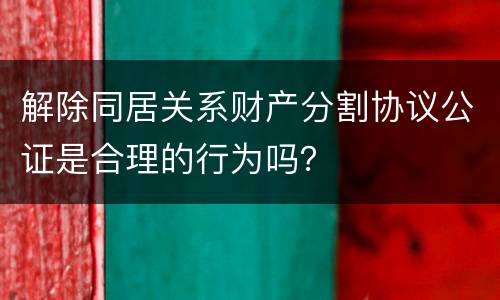 解除同居关系财产分割协议公证是合理的行为吗？