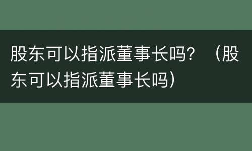 股东可以指派董事长吗？（股东可以指派董事长吗）