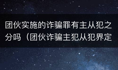 团伙实施的诈骗罪有主从犯之分吗（团伙诈骗主犯从犯界定）