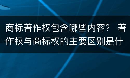 商标著作权包含哪些内容？ 著作权与商标权的主要区别是什么