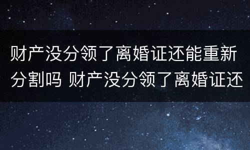 财产没分领了离婚证还能重新分割吗 财产没分领了离婚证还能重新分割吗怎么办
