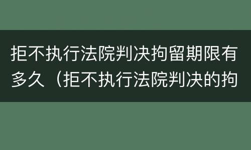 拒不执行法院判决拘留期限有多久（拒不执行法院判决的拘留时间）