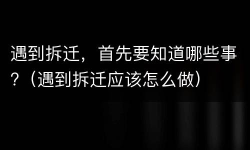 遇到拆迁，首先要知道哪些事?（遇到拆迁应该怎么做）