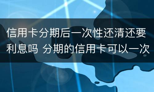 信用卡分期后一次性还清还要利息吗 分期的信用卡可以一次性还清吗