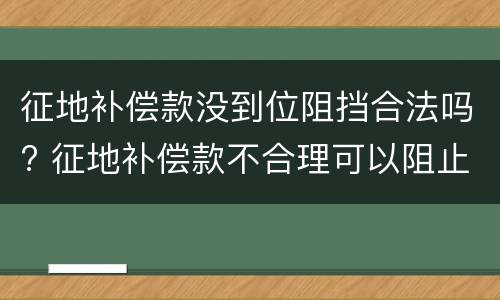 征地补偿款没到位阻挡合法吗? 征地补偿款不合理可以阻止施工吗