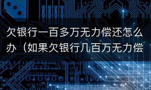 欠银行一百多万无力偿还怎么办（如果欠银行几百万无力偿还怎么办）