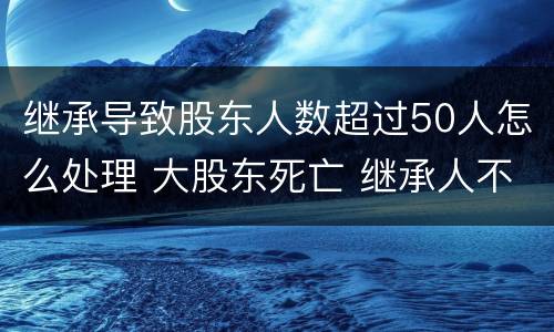 继承导致股东人数超过50人怎么处理 大股东死亡 继承人不配合继承